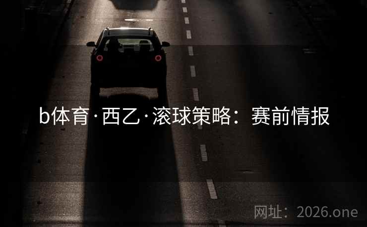 b体育·西乙·滚球策略：赛前情报